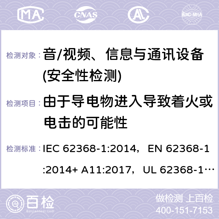 由于导电物进入导致着火或电击的可能性 音频/视频、信息技术和通信技术设备 第1部分：安全要求 IEC 62368-1:2014，EN 62368-1:2014+ A11:2017，UL 62368-1, Second Edition, dated December 1, 2014,CAN/CSA C22.2 No. 62368-1, 2ⁿᵈ Ed 4.9