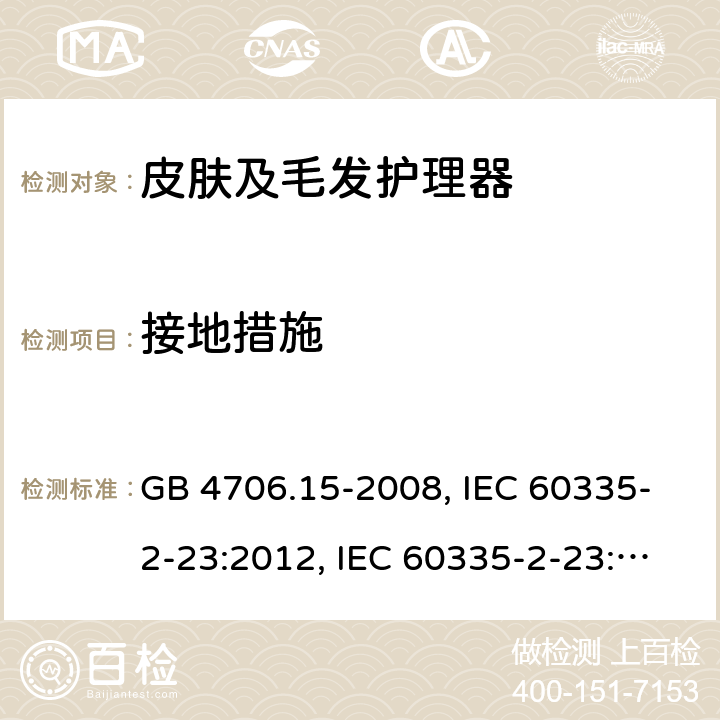 接地措施 家用和类似用途电器的安全 皮肤及毛发护理器具的特殊要求 GB 4706.15-2008, IEC 60335-2-23:2012, IEC 60335-2-23:2016, EN 60335-2-23:2003, 
EN 60335-2-23:2003+A1:2008+A2:2015, BS EN 60335-2-23:2003+A2:2015, DIN EN 60335-2-23:2011, DIN 60335-2-23:2015,
AS/NZS 60335.2.23:2017 27