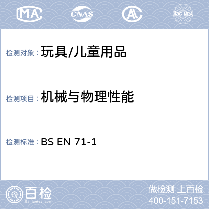 机械与物理性能 玩具安全 第1部分:机械与物理性能 BS EN 71-1:2014+A1:2018 条款4.1材料清洁度，4.2组装，4.3柔软塑料袋，4.4玩具袋，4.5玻璃，4.6膨胀材料，4.7边缘，4.8尖端和金属丝，4.9突出物，4.10相对运动的部件，4.11口动玩具及其它供放入口中的玩具，4.12气球， 4.18水上玩具和充气玩具，4.19玩具专用火药帽和使用火药帽的玩具，4.22小球，4.25附着在食物上的玩具，5.供36个月以下儿童使用的玩具，6.包装，7.警告、标识和使用说明，8.1测试的一般要求，8.2小物件筒，8.3扭力测试，8.4拉力测试，8.5跌落测试，8.6倾翻测试，8.7冲击测试，8.8压力测试，8.9浸泡测试，8.10部分或部件的可触及性，8.11边缘的锐利性，8.12尖端的锐利性，8.13金属丝的挠曲性，8.14膨胀材料，8.15液体填充玩具的渗漏，8.16特定玩具的几何形状，8.20绳索横截面尺寸，8.25塑料薄膜， 8.32小球和吸盘测试，8.33学前玩偶测试， 8.36绳索和链的周长，8.38可分离部件的分离测试，8.39自回缩绳索，8.40绳索、链和电线长度；