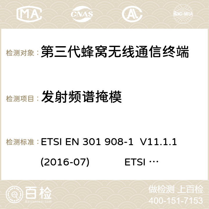 发射频谱掩模 蜂窝网络；协调标准覆盖2014/53的指令/ EU 3.2条基本要求； 第1部分：介绍和一般要求 蜂窝网络；协调标准覆盖2014/53的指令/ EU 3.2条基本要求；第2部分：CDMA直接扩频（UTRA FDD）用户设备（UE） 通用移动通信系统（UMTS）；用户设备（UE）一致性规范；无线电传输和接收（FDD）；1部分：一致性规范 通用移动通信系统（UMTS）；用户设备（UE）一致性规范；无线电传输和接收（FDD）；2：实现一致性声明（ICS） ETSI EN 301 908-1 V11.1.1 (2016-07) ETSI EN 301 908-2 V11.1.2 (2017-08) 3GPP TS 34.121-1 V16.0.0（2019-06） 3GPP TS 34.121-2 V15.0.0（2018-06） 4.2.3