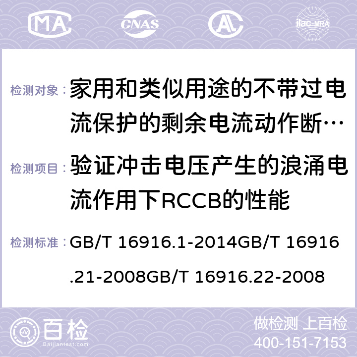 验证冲击电压产生的浪涌电流作用下RCCB的性能 家用和类似用途的不带过电流保护的剩余电流动作断路器(RCCB) 第1部分：一般规则
第21部分：一般规则对动作功能与电源电压无关的RCCB的适用性
第22部分：一般规则对动作功能与电源电压有关的RCCB的适用性 GB/T 16916.1-2014GB/T 16916.21-2008GB/T 16916.22-2008 9.19