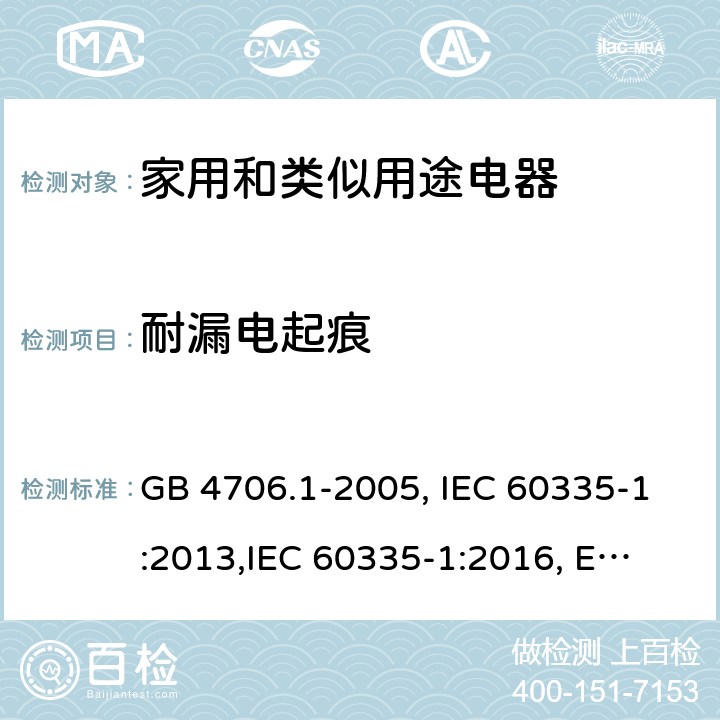 耐漏电起痕 家用和类似用途电器的安全 第1部分:通用要求 GB 4706.1-2005, IEC 60335-1:2013,
IEC 60335-1:2016, EN 60335-1:2012, EN 60335-1:2012+A11:2014,
BS EN 60335-1:2012+A11:2014, BS EN 60335-1:2012+A13:2017, DIN EN 60335-1:2012 
AS/NZS 60335.1:2011 附录N