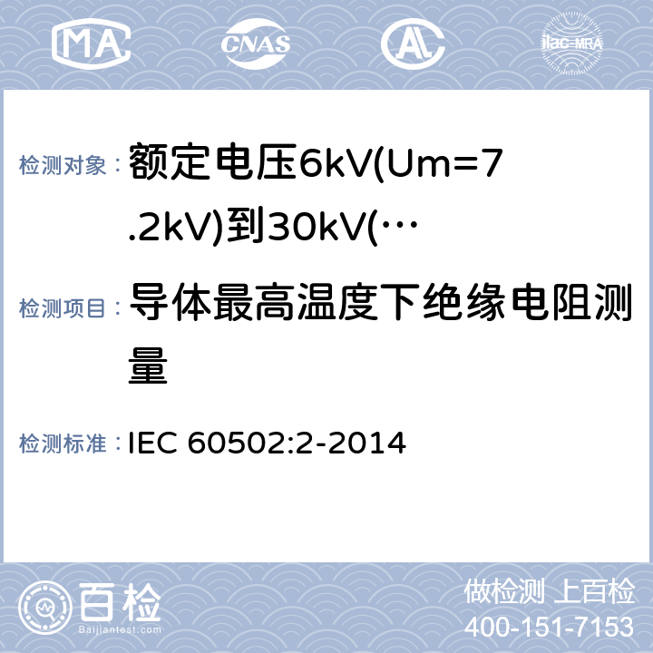 导体最高温度下绝缘电阻测量 额定电压1kV(Um=1.2kV)至30kV(Um=36kV)挤包绝缘电力电缆及其附件第2部分：额定电压为6kV(Um=7.2kV)到30kV(Um=36kV)的电缆 IEC 60502:2-2014 19.2