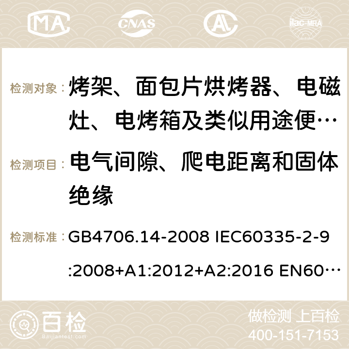 电气间隙、爬电距离和固体绝缘 家用和类似用途电器的安全 烤架、面包片烘烤器及类似用途便携式烹饪器具的特殊要求 GB4706.14-2008 IEC60335-2-9:2008+A1:2012+A2:2016 EN60335-2-9:2003+A1:2004+A2:2006+A12:2007+A13:2010 AS/NZS60335.2.9:2014+A1:2015+A2:2016+A3:2017 29