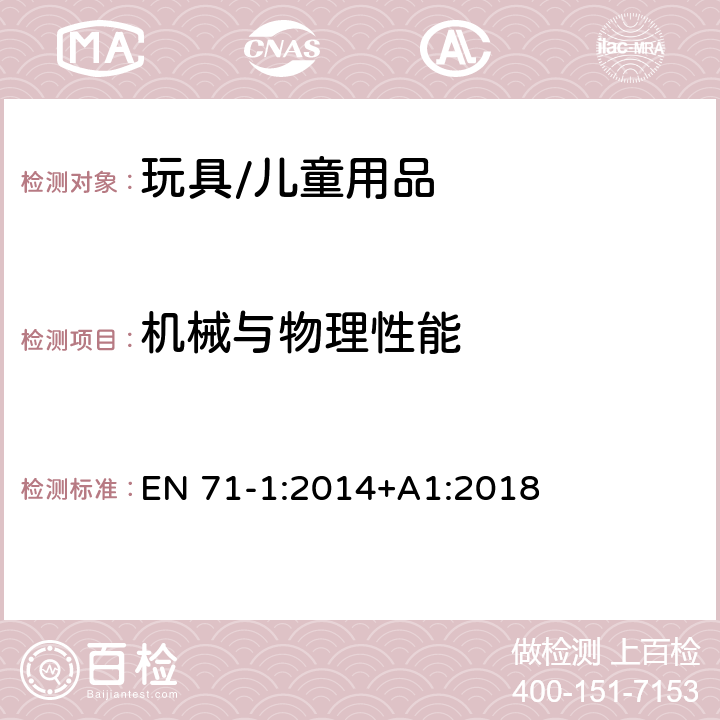 机械与物理性能 玩具安全 第1部分:机械与物理性能 EN 71-1:2014+A1:2018 条款4.1材料清洁度，4.2组装，4.3柔软塑料袋，4.4玩具袋，4.5玻璃，4.6膨胀材料，4.7边缘，4.8尖端和金属丝，4.9突出物，4.10相对运动的部件，4.11口动玩具及其它供放入口中的玩具，4.12气球， 4.18水上玩具和充气玩具，4.19玩具专用火药帽和使用火药帽的玩具，4.22小球，4.25附着在食物上的玩具，5.供36个月以下儿童使用的玩具，6.包装，7.警告、标识和使用说明，8.1测试的一般要求，8.2小物件筒，8.3扭力测试，8.4拉力测试，8.5跌落测试，8.6倾翻测试，8.7冲击测试，8.8压力测试，8.9浸泡测试，8.10部分或部件的可触及性，8.11边缘的锐利性，8.12尖端的锐利性，8.13金属丝的挠曲性，8.14膨胀材料，8.15液体填充玩具的渗漏，8.16特定玩具的几何形状，8.20绳索横截面尺寸，8.25塑料薄膜， 8.32小球和吸盘测试，8.33学前玩偶测试， 8.36绳索和链的周长，8.38可分离部件的分离测试，8.39自回缩绳索，8.40绳索、链和电线长度；