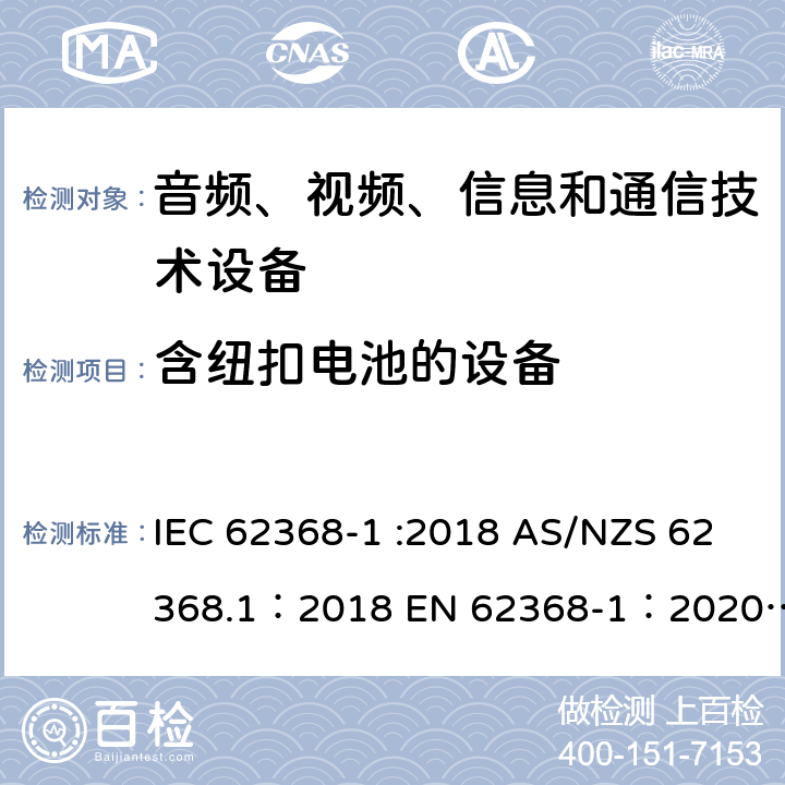 含纽扣电池的设备 音频、视频、信息和通信技术设备 第 1 部分：安全要求 IEC 62368-1 :2018 AS/NZS 62368.1：2018 EN 62368-1：2020+A11：2020 4.8