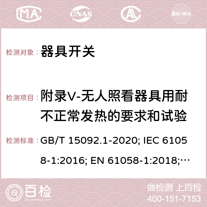 附录V-无人照看器具用耐不正常发热的要求和试验 器具开关 第1部分: 通用要求 GB/T 15092.1-2020; IEC 61058-1:2016; EN 61058-1:2018; UL 61058-1:2017(Ed.5), CAN/CSA-C22.2 No. 61058-1:2017(Ed.3); AS/NZS 61058.1:2020; ABNT NBR IEC 61058-1:2004