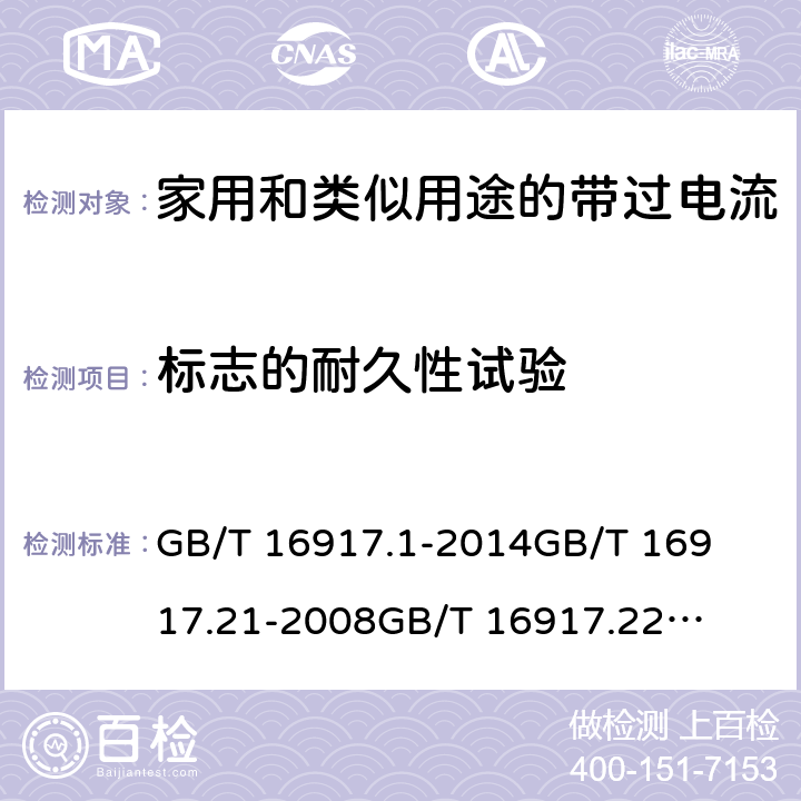 标志的耐久性试验 家用和类似用途的带过电流保护的剩余电流动作断路器(RCBO)第1部分：一般规则
第21部分：一般规则对动作功能与电源电压无关的RCBO的适用性
第22部分：一般规则对动作功能与电源电压有关的RCBO的适用性 GB/T 16917.1
-2014
GB/T 16917.21
-2008
GB/T 16917.22
-2008 9.3