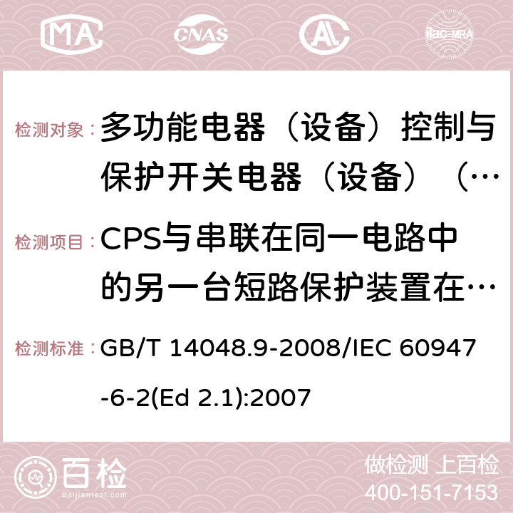 CPS與串聯(lián)在同一電路中的另一臺短路保護裝置在短路條件下的配合 低壓開關(guān)設(shè)備和控制設(shè)備 第6-2部分：多功能電器（設(shè)備）控制與保護開關(guān)電器（設(shè)備）(CPS) GB/T 14048.9-2008/IEC 60947-6-2(Ed 2.1):2007 /附錄F /Annexe F