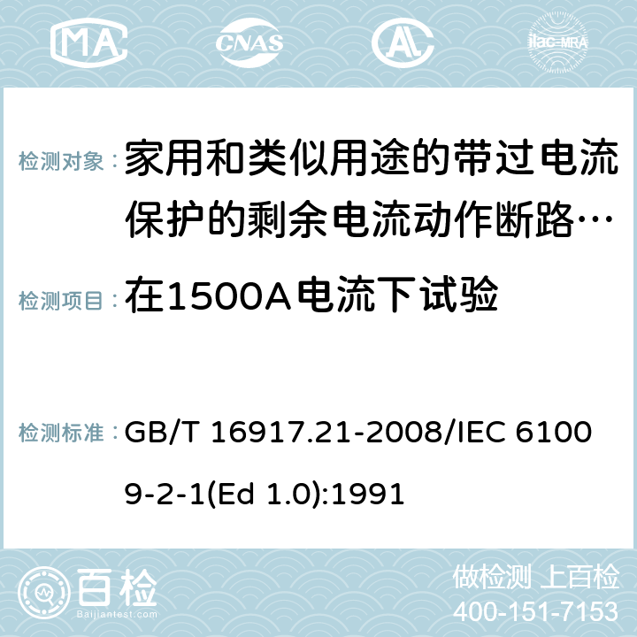 在1500A电流下试验 家用和类似用途的带过电流保护的剩余 电流动作断路器（RCBO） 第21部分：一般规则对动作功能与电源电压无关的RCBO的适用性 GB/T 16917.21-2008/IEC 61009-2-1(Ed 1.0):1991 /9.12.11.3 /9.12.11.3