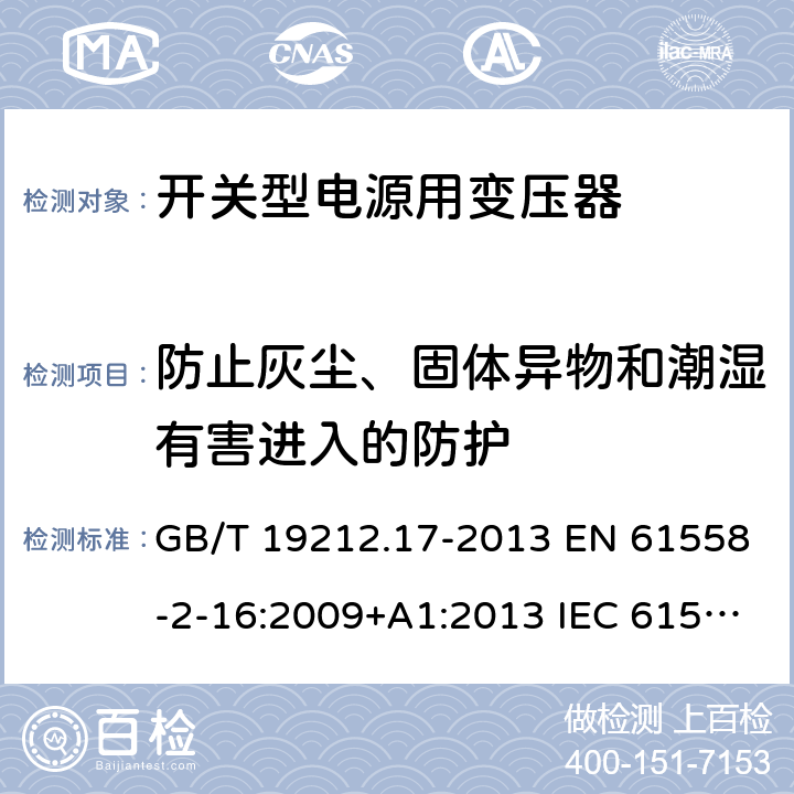 防止灰尘、固体异物和潮湿有害进入的防护 电源电压为1 100V及以下的变压器、电抗器、电源装置和类似产品的安全 第17部分：开关型电源装置和开关型电源装置用变压器的特殊要求和试验 GB/T 19212.17-2013 EN 61558-2-16:2009+A1:2013 IEC 61558-2-16:2009+A1:2013 AS/NZS 61558.2.16:2010+A1:2010+A2:2012+A3:2014 17