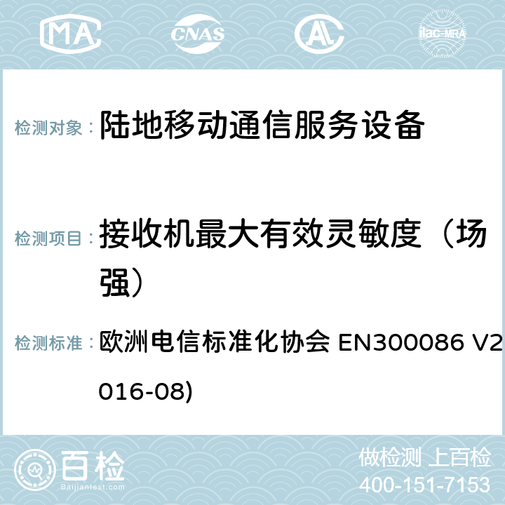 接收机最大有效灵敏度（场强） EN 300086 陆地移动服务；带有内置或外置射频接口且主要用于模拟语音的射频设备；涵盖了指令2014 / 53 / EU 3.2条款下基本要求的协调标准 欧洲电信标准化协会 EN300086 V2.1.2(2016-08) 8.2