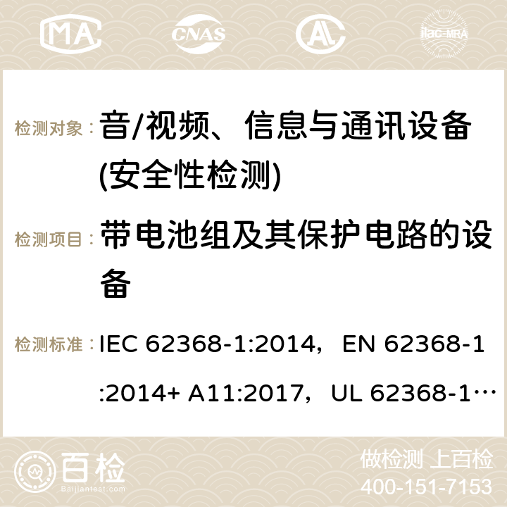 带电池组及其保护电路的设备 音频/视频、信息技术和通信技术设备 第1部分：安全要求 IEC 62368-1:2014，EN 62368-1:2014+ A11:2017，UL 62368-1, Second Edition, dated December 1, 2014,CAN/CSA C22.2 No. 62368-1, 2ⁿᵈ Ed 附录 M;
附录 M.3;附录 M.4;
附录M.7