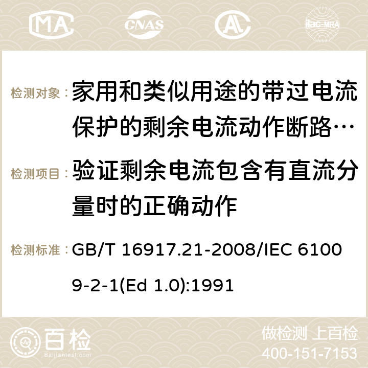 验证剩余电流包含有直流分量时的正确动作 家用和类似用途的带过电流保护的剩余 电流动作断路器（RCBO） 第21部分：一般规则对动作功能与电源电压无关的RCBO的适用性 GB/T 16917.21-2008/IEC 61009-2-1(Ed 1.0):1991 /9.21 /9.21