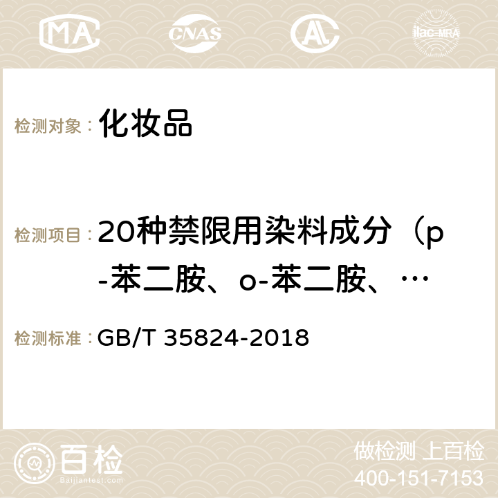 20种禁限用染料成分（p-苯二胺、o-苯二胺、m-苯二胺、p-氨基苯酚、甲苯-2,5-二胺硫酸盐、m-氨基苯酚、间苯二酚、4-氨基-2-羟基甲苯、2-甲基-5-羟乙氨基苯酚、5-氨基-6-氯-o-甲酚、N,N-双（2-羟乙基）-p-苯二胺硫酸盐、6-羟基吲哚、4-氯间苯二酚、羟苯并吗啉、邻氨基苯酚、6-氨基间苯甲酚、4-硝基-o-苯二胺、1-萘酚、1,5二羟基萘、2,7二羟基萘） 染发类化妆品中20种禁限用染料成分的测定 高效液相色谱法 GB/T 35824-2018