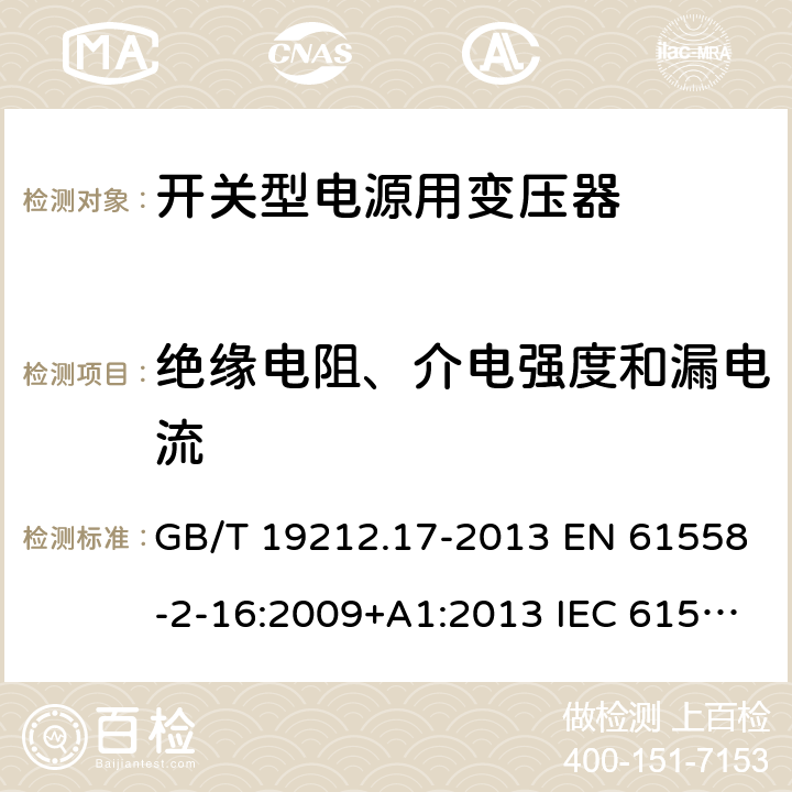 绝缘电阻、介电强度和漏电流 电源电压为1 100V及以下的变压器、电抗器、电源装置和类似产品的安全 第17部分：开关型电源装置和开关型电源装置用变压器的特殊要求和试验 GB/T 19212.17-2013 EN 61558-2-16:2009+A1:2013 IEC 61558-2-16:2009+A1:2013 AS/NZS 61558.2.16:2010+A1:2010+A2:2012+A3:2014 18