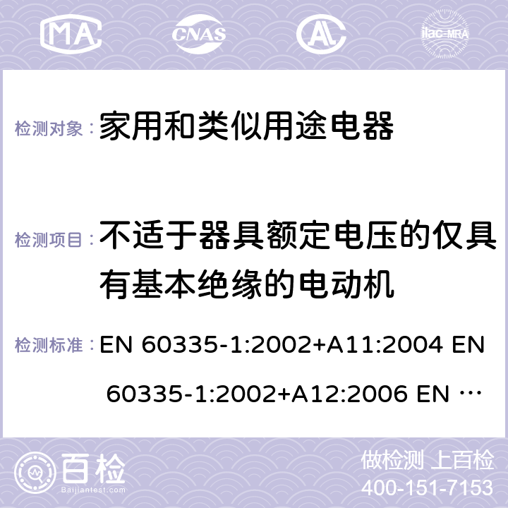 不适于器具额定电压的仅具有基本绝缘的电动机 家用和类似用途电器的安全 第1部分:通用要求GB 4706.1-2005 IEC 60335-1 ed.4.1:2004 IEC 60335-1 ed.4.2:2006 AS/NZS 60335.1:2002 IEC 60335-1:2010 IEC 60335-1:2010+AMD1:2013 IEC 60335-1:2010+AMD1:2013+AMD2:2016 EN 60335-1:2002+A11:2004 EN 60335-1:2002+A12:2006 EN 60335-1:2002+A13:2008 EN 60335-1:2002+A14:2010 EN 60335-1:2002+A15:2011 EN 60335-1:2012 EN 60335-1:2012+A11:2014 EN 60335-1:2012+A13:2017 附录I