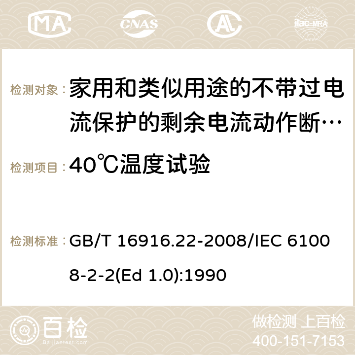 40℃温度试验 家用和类似用途的不带过电流保护的剩余电流动作断路器（RCCB） 第22部分：一般规则对动作功能与电源电压有关的RCCB的适用性 GB/T 16916.22-2008/IEC 61008-2-2(Ed 1.0):1990 /9.22.2/9.22.2