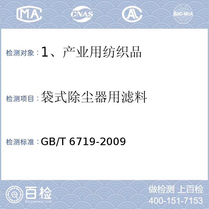 袋式除尘器用滤料 袋式除尘器技术要求
GB/T 6719-2009只测“厚度（玻纤除外）、单位面积质量、幅宽、经纬密度、体积密度、断裂强力和断裂伸长率（玻纤除外）、透气性、静电性能（摩擦电位除外）、疏水性、耐温性、疏油性、阻燃性能”