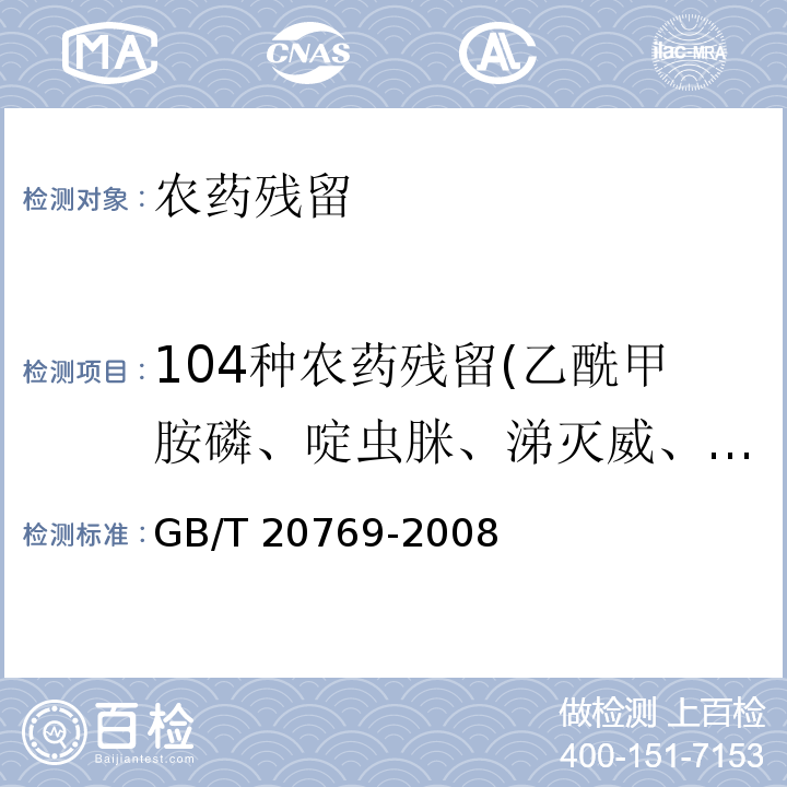 104种农药残留(乙酰甲胺磷、啶虫脒、涕灭威、嘧菌酯、噁虫威、啶酰菌胺、溴苯腈、噻嗪酮、丁酮威、甲奈威、多菌灵、呋喃丹、萎锈灵、氯草敏、毒死蜱、四螨嗪、霜脲氰、环丙唑醇、灭蝇胺、磺吸磷、苯醚甲环唑、乐果、烯酰吗啉、烯唑醇、乙硫苯威、灭线磷、氯苯嘧啶醇、环酰菌胺、苯氧威、亞胺菌、利谷隆、丁苯吗啉、唑螨酯、咯菌酯、氟噻草胺、氟草定、己唑醇、抑霉唑、灭草喹、吡虫啉、丙森锌、异丙隆、虱蟎脲、二甲四氯、嘧菌胺、甲霜灵、甲胺磷、灭虫威、灭多威、异丙甲草胺、磺草唑胺、久效磷、腈菌唑、氧乐果、杀线威、戊菌唑、啶氧菌酯、抗蚜威、嘧啶磷、丙溴磷、扑草净、霜霉威、炔螨特、丙环唑、残杀威、吡蚜酮、百克敏(吡唑醚菌酯)、哒螨灵、啶斑肟、嘧霉胺、蚊蝇醚、喹氧灵、多杀菌素A、多杀菌素D、螺噁茂胺、戊唑醇、虫酰肼、吡螨胺、四氟醚唑、猛杀威、噻菌灵、噻虫啉、噻虫嗪、久效威、甲基硫菌灵、三唑酮、肟菌酯、蚜灭多、杀螟丹、啶虫脒、杀螟丹、粉唑醇、辛硫磷、甲氨基阿维菌素苯甲酸盐、甲萘威、硫线磷、氟吡甲禾灵和高效氟吡甲禾灵、辛硫磷、乙霉威、咪鲜胺、二嗪磷、杀螟硫磷、联苯肼酯) GB/T 20769-2008 水果和蔬菜中450种农药及相关化学品残留量的测定 液相色谱-串联质谱法