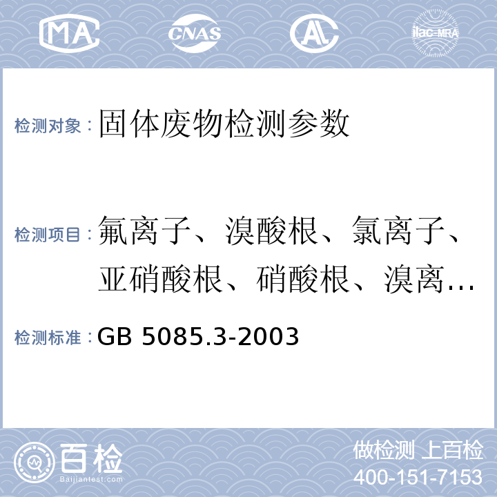 氟离子、溴酸根、氯离子、亚硝酸根、硝酸根、溴离子、磷酸根、硫酸根、氯酸根 GB 5085.3-2003 危险废物鉴别标准 浸出毒性鉴别 （ 附录F  固体废物 氟离子、溴酸根、氯离子、亚硝酸根、氰酸根、溴离子、硝酸根、磷酸根、硫酸根的测定  离子色谱法） 