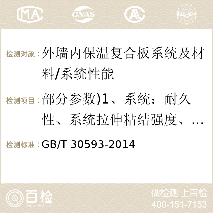 部分参数)1、系统：耐久性、系统拉伸粘结强度、吸水量、热阻、不透水性、防护层水蒸气渗透阻；2、复合板：尺寸允许偏差、拉伸粘结强度、抗冲击性、面板收缩率；3、保温材料性能:密度、导热系数、垂直于板面方向的抗拉强度、尺寸稳定性、燃烧性能、燃烧性能附加分级)产烟量、燃烧滴落物/微粒(、氧指数；4、胶粘剂：拉伸粘结强度、可操作时间；5、粘结石膏：细度、凝结时间、抗折强度、抗压强度、拉伸粘结强度；6、锚栓：单个锚栓抗拉承载力标准值( 外墙内保温复合板系统 /GB/T 30593-2014