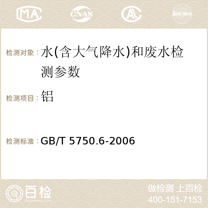 铝 生活饮用水标准检验方法 金属指标 GB/T 5750.6-2006（1.1 铝 铬天青S分光光度法；1.3 无火焰原子吸收光度法；1.4电感耦合等离子体发射光谱法；1.5电感耦合等离子体质谱法）