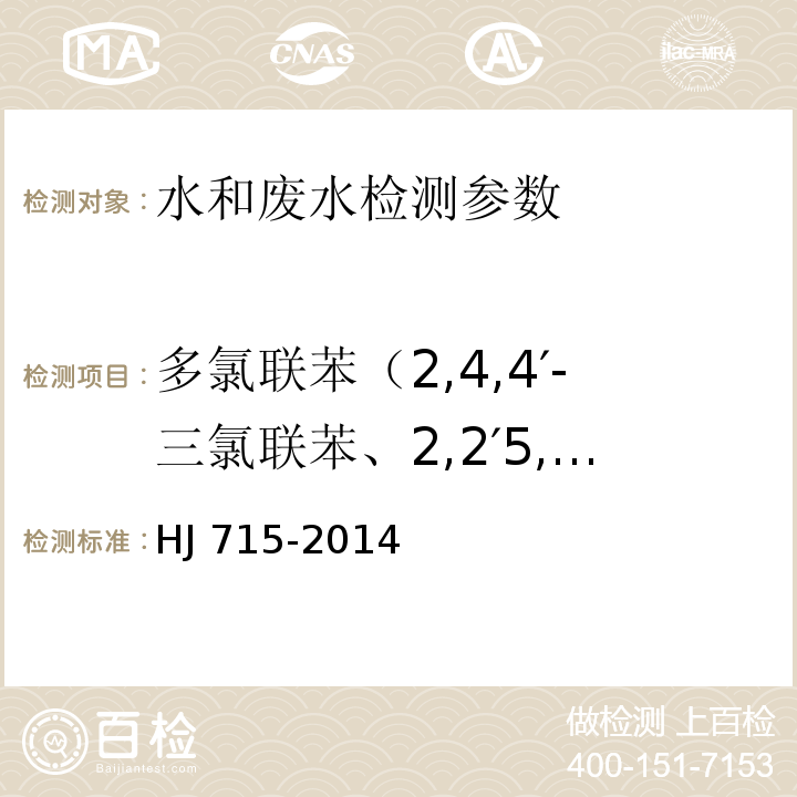 多氯联苯（2,4,4′-三氯联苯、2,2′5,5′-四氯联苯、2,2′4,5′5-五氯联苯、3,4,4′，5-四氯联苯、3,3′4,4′-四氯联苯、2′，3,4,4′5-五氯联苯、2,3′,4,4′5-五氯联苯、2,2′，3,4,4′，5′-六氯联苯、2,3,3′4,4′-五氯联苯、2,2′，4,4′，5,5′-六氯联苯、3,3′，4,4′，5-五氯联苯、2,3,4,4′5-五氯联苯、2,3′，4,4′，5,5′-六氯联苯、2,3,3′，4,4′，5-六氯联苯、2,3,3′，4,4′，6-六氯联苯、2,2′，3,4,4′，5,5′-七氯联苯、3,3′，4,4′，5,5′-六氯联苯、2,3,3′，4,4′，5,5′-七氯联苯） 水质 多氯联苯的测定 气相色谱-质谱法 HJ 715-2014