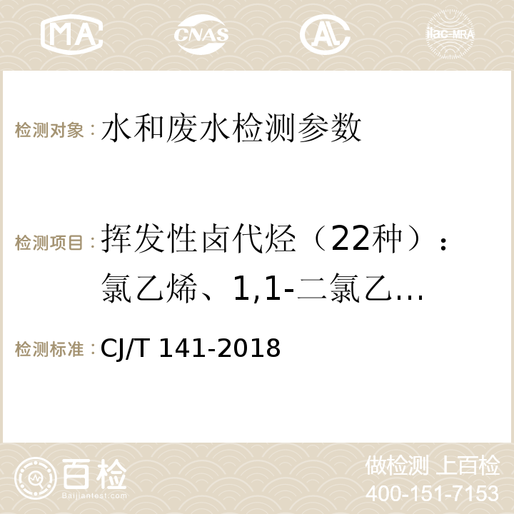 挥发性卤代烃（22种）：氯乙烯、1,1-二氯乙烯、二氯甲烷、反式-1,2-二氯乙烯、顺式-1,2-二氯乙烯、三氯甲烷、1,2-二氯乙烷、1,1,1-三氯乙烷、四氯化碳、三氯乙烯、一溴二氯甲烷、1，1，2-三氯乙烷、二溴氟甲烷、四氯乙烯、氯苯、三溴甲烷、1，4-二氯苯、1，2-二氯苯、1,3,5三氯苯、1,2,4三氯苯、1,2,3三氯苯、六氯丁二烯 城镇供水水质标准检验方法 CJ/T 141-2018 （6.1 氯乙烯 吹扫捕集/气相色谱-质谱法）