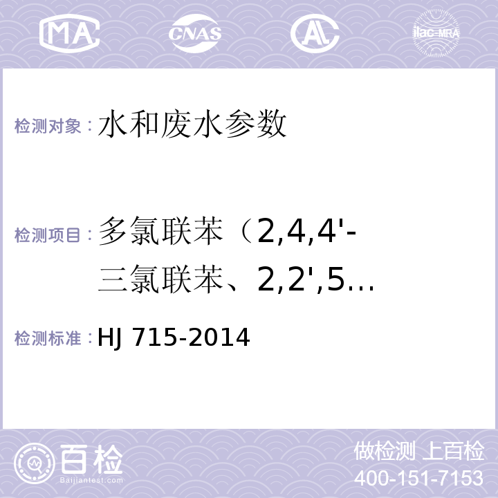 多氯联苯（2,4,4'-三氯联苯、2,2',5,5'-四氯联苯、2,2',4,5,5'-五氯联苯、3,4,4',5-四氯联苯、3,3',4,4'-四氯联苯、2',3,4,4',5-五氯联苯、2,3',4,4',5-五氯联苯、2,3,4,4',5-五氯联苯、2,2',4,4',5,5'-六氯联苯、2,3,3',4,4'-五氯联苯、2,2',3,4,4',5'-六氯联苯、3,3',4,4',5-五氯联苯、2,3',4,4',5,5'-六氯联苯、2,3,3',4,4',5-六氯联苯、2,3,3',4,4',5'-六氯联苯、2,2',3,4,4',5,5'-七氯联苯、3,3',4,4',5,5'-六氯联苯、2,3,3',4,4',5,5'-七氯联苯） 水质 多氯联苯的测定 气相色谱-质谱法 HJ 715-2014； 水和废水监测分析方法 （第四版）国家环境保护总局 （2002年）