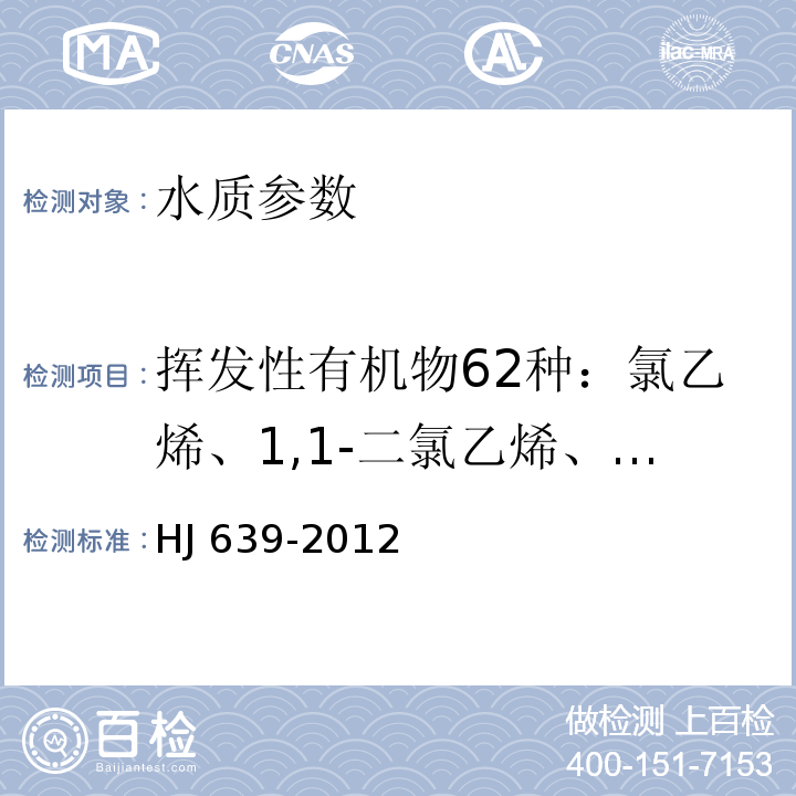 挥发性有机物62种：氯乙烯、1,1-二氯乙烯、二氯甲烷、反式-1,2-二氯乙烯、1,1-二氯乙烷、氯丁二烯、顺式-1,2-二氯乙烯、2,2-二氯丙烷、溴氯甲烷、氯仿、二溴氟甲烷、1,1,1-三氯乙烷、1,1-二氯丙烯、四氯化碳、苯、1,2-二氯乙烷、氟苯、三氯乙烯、环氧氯丙烷、1,2-二氯丙烷、二溴甲烷、一溴二氯甲烷、顺-1,3-二氯丙烯、甲苯-d8、甲苯、反-1,3-二氯丙稀、1,1,2-三氯乙烷、四氯乙烯、1,3-二氯丙烷、二溴氯甲烷、1,2-二溴乙烷、氯苯、1,1,1,2-四氯乙烷、乙苯、对/间-二甲苯、邻-二甲苯、苯乙烯、溴仿、异丙苯、4-溴氟苯、1,1,2,2-四氯乙烷、溴苯、1,2,3-三氯丙烷、正丙苯、2-氯甲苯、1,3,5-三甲基苯、4-氯甲苯、叔丁基苯、1,2,4-三甲基苯、仲丁基苯、1,3-二氯苯、4-异丙基甲苯、1,4-二氯苯-d4、1,4-二氯苯、正丁基苯、1,2-二氯苯、1,2-二溴-3-氯丙烷、1,2,4-三氯苯、六氯丁二烯、萘、1,2,3-三氯苯 水质 挥发性有机物的测定 吹扫捕集_气相色谱-质谱法 HJ 639-2012