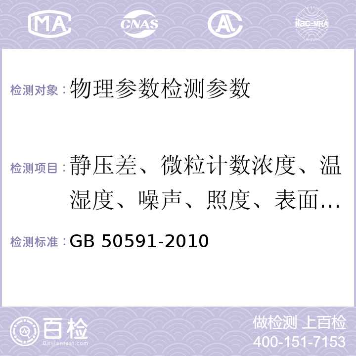 静压差、微粒计数浓度、温湿度、噪声、照度、表面导静电性能、微振、自净时间 洁净室施工及验收规范 GB 50591-2010（附录E.2 静压差的检测；附录E.4微粒计数浓度的检测；附录E.5温湿度的检测；附录E.6噪声的检测；附录E.7照度的检测；附录附录E.9表面导静电性能的检测；附录E.10微振的检测；附录E.11 自净时间的检测）