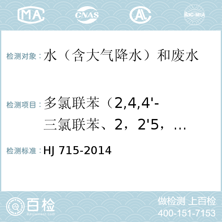 多氯联苯（2,4,4'-三氯联苯、2，2'5，5'-四氯联苯、2，2'4，5，5'-五氯联苯、3,4,4',5-四氯联苯、2',3，4,4'，5-五氯联苯、2,3',4,4',5-五氯联苯、2,3,4,4',5-五氯联苯、2,2',3,4，,4',5'-六氯联苯、2,3,3'4,4'-五氯联苯、2,2',4,4'，,5,5'-六氯联苯、3,3'，4,4'，5-五氯联苯、2,3',4,4',5,5'-六氯联苯、2,3，3',4,4',5,-六氯联苯、2,3，3',4,4',6-六氯联苯、2,2',3，4,4',5,5'-七氯联苯、3,3'，4,4',5,5'-六氯联苯、2,3，3',4,4',5,5'-七氯联苯） 水质 多氯联苯的测定 气相色谱-质谱法 HJ 715-2014