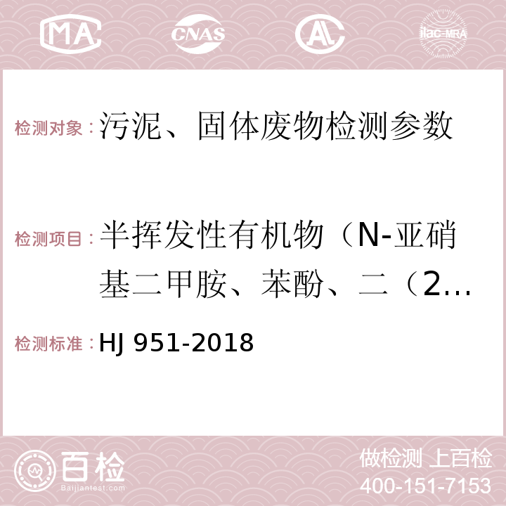 半挥发性有机物（N-亚硝基二甲胺、苯酚、二（2-氯乙基）醚、2-氯苯酚、1,3-二氯苯、1,4-二氯苯、1,2-二氯苯、2-甲基苯酚、二（2-氯异丙基）醚、六氯乙烷、N-亚硝基二正丙胺、4-甲基苯酚、硝基苯、苯胺、异佛尔酮、2-硝基苯酚、2，4-二硝基苯酚、二（2-氯乙氧基）甲烷、2，4-二氯苯酚、1,2,4-三氯苯、萘、4-氯苯胺、六氯丁二烯、4-氯-3-甲基苯酚、2-甲基萘、六氯环戊二烯、2,4,6-三氯苯酚、2,4,5-三氯苯酚、2-氟萘、2-硝基苯胺、苊烯、邻苯二甲酸二甲酯、2,6-二硝基甲苯、3-硝基苯胺、2,4-二硝基苯酚、苊、二苯并呋喃、4-硝基苯酚、2,4-二硝基甲苯、芴、邻苯二甲酸二乙酯、4-氯苯基苯基醚、4-硝基苯胺、4,6-二硝基-2-甲基苯酚、偶氮苯、4-溴二苯基醚、六氯苯、五氯苯酚、菲、蒽、咔唑、邻苯二甲酸正丁酯、荧蒽、芘、邻苯二甲酸丁基苄基酯、苯并(a)蒽、䓛、邻苯二甲酸二（2-二乙基己基）酯、邻苯二甲酸二正辛酯、3,3'-二氯联苯胺、苯并(b)荧蒽、苯并(k)荧、苯并(a)芘、茚并(1,2,3-c,d)芘、二苯并(a,h)蒽、苯并(g,h,i)苝) 固体废物 半挥发性有机物的测定 气相色谱-质谱法 HJ 951-2018