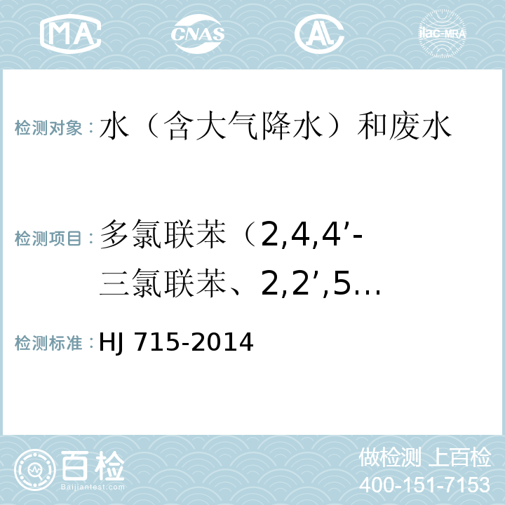 多氯联苯（2,4,4’-三氯联苯、2,2’,5，5’-四氯联苯、2,2’,4,5,5’-五氯联苯、3,4,4’，5-四氯联苯、3,3’，4,4’-四氯联苯、2’,3，4,4’，5-五氯联苯、2,3’,4,4’,5-五氯联苯、2,3,4,4’,5-五氯联苯、2,2’,3，4,4’，5’-六氯联苯、2,3，3’，4,4’-五氯联苯、2,2’,4,4’,5’5’-六氯联苯、3,3’4,4’，5-五氯联苯、2,3’，4,4’,5，5’-六氯联苯、2,3，3’，4,4’,5’-六氯联苯、2,3，3’，4,4’，6’-六氯联苯、2,2’3,4,4’，5,5’-七氯联苯、3,3’，4,4’5,5’-六氯联苯、2,3,3’，4,4’，5,5’-七氯联苯） 水质 多氯联苯的测定 气相色谱-质谱法 HJ 715-2014