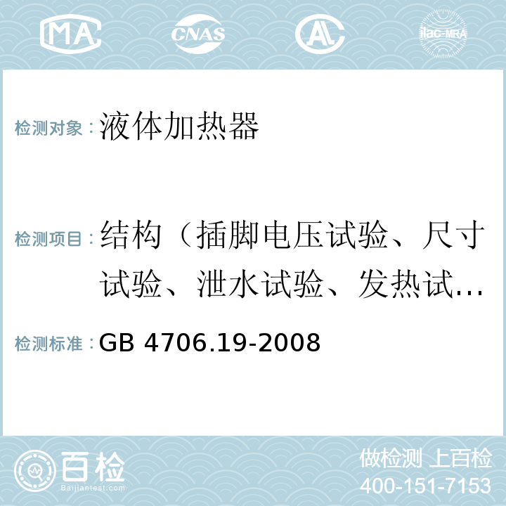 结构（插脚电压试验、尺寸试验、泄水试验、发热试验、试验指试验、泄漏电流试验、耐压试验、电气强度和零件推拉力试验） 家用和类似用途电器的安全 液体加热器的特殊要求GB 4706.19-2008