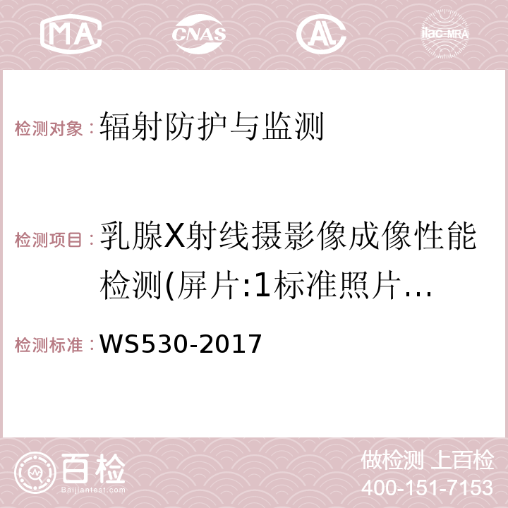 乳腺X射线摄影像成像性能检测(屏片:1标准照片的密度,2胸壁侧射野的准直,3胸壁侧射野与台边的准直,4光野/照射野的一致性,5自动曝光控制,6管电压指示的偏离,7辐射输出量的重复性,8乳腺平均剂量,9高对比分辨力,10特定辐射输出量,11半值层,12曝光时间指示的偏离；CR：1胸壁侧照射野准直，2光野与照射野一致性，3管电压指示的偏离，4半值层，5输出量的重复性，6特定辐射输出量，7自动曝光控制重复性，8乳腺平均剂量，9IP暗噪声，10IP响应线性，11IP响应均匀性，12伪影，13IP响应一致性，14IP擦除完全性，15高对比分辨力，16对比度细节阈值；DR:1胸壁侧照射野准直,2光野与照射野一致性,3管电压指示的偏离,4半值层,5输出量的重复性,6特定辐射输出量,7影像接收器响应,8影像接收器均匀性,9伪影,10自动曝光控制重复性,11乳腺平均剂量,12高对比分辨力,13对比度细节阈值) 乳腺计算机X射线摄影系统质量控制检测规范WS530-2017