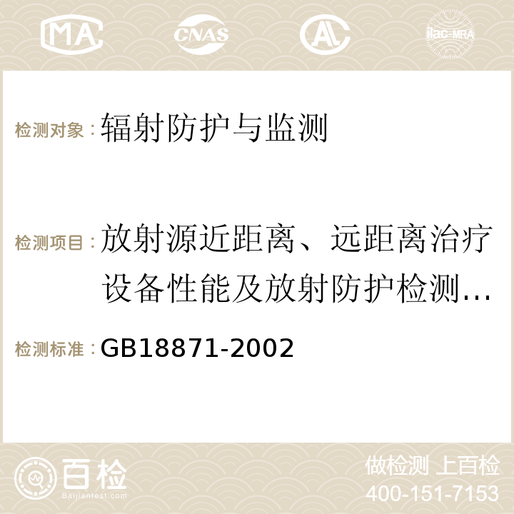 放射源近距离、远距离治疗设备性能及放射防护检测（近距离后装：1源活度，2源传输到位精确度，3放射源累计定位误差，4贮源器表面（5cm、100cm）泄露辐射所致周围剂量当量率，5源驻留时间误差，6多源系统重复性；远距离：1放射源活度，2源皮距（SSD）位置偏差，3照射野内有用射线束非对称性，4计时器控制照射时间相对偏差，5准直器束轴，6半影区宽度，7照射野与光野重合度，8辐射野均整度，9机械等中心，10校准点有用射线束吸收剂量） 电离辐射防护与辐射安全基本标准GB18871-2002