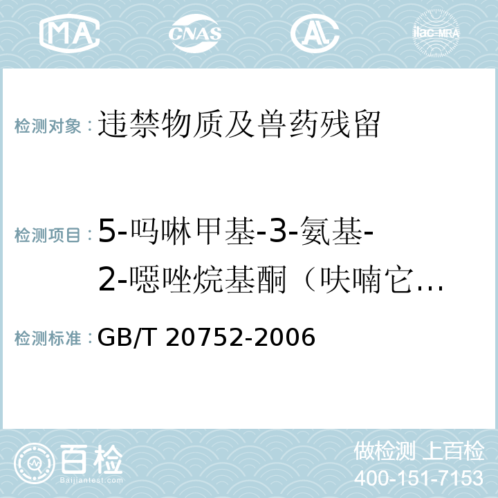 5-吗啉甲基-3-氨基-2-噁唑烷基酮（呋喃它酮代谢物AMOZ） 猪肉、牛肉、鸡肉、猪肝和水产品中硝基呋喃类代谢物残留量的测定 液相色谱-串联质谱法GB/T 20752-2006