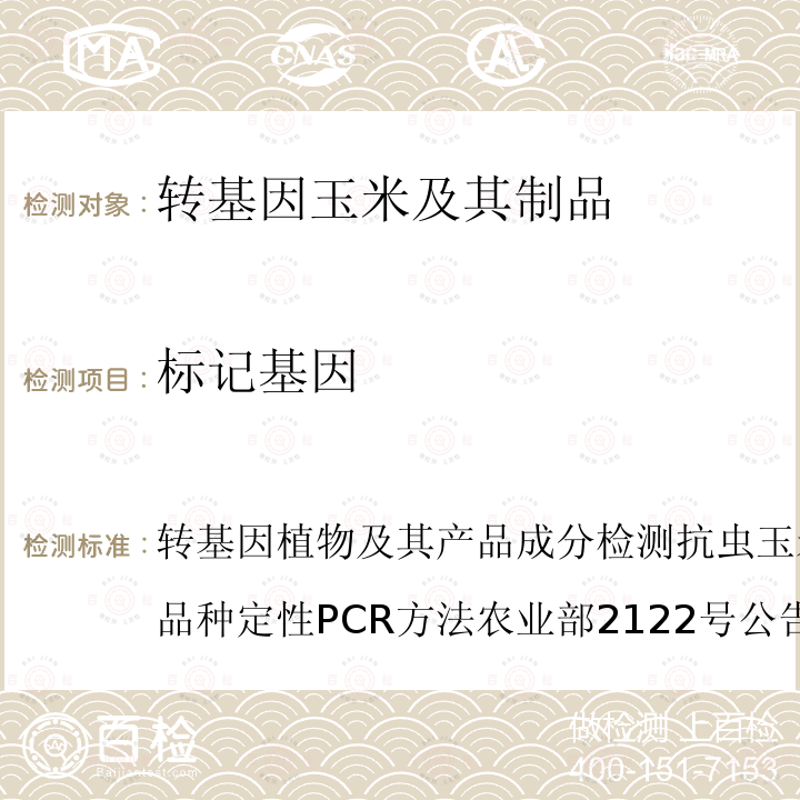 标记基因 玉米中转基因成分定性PCR检测方法 SN/T 1196-2003 
转基因植物及其产品成分检测 抗虫和耐除草剂玉米Bt11及其衍生品种定性PCR方法 农业部2122号公告-14-2014
转基因植物及其产品成分检测 抗虫和耐除草剂玉米Bt176及其衍生品种定性PCR方法 农业部2122号公告-15-2014
转基因植物及其产品成分检测 抗除草剂玉米GA21及其衍生品种定性PCR方法 农业部869号公告-12-2007