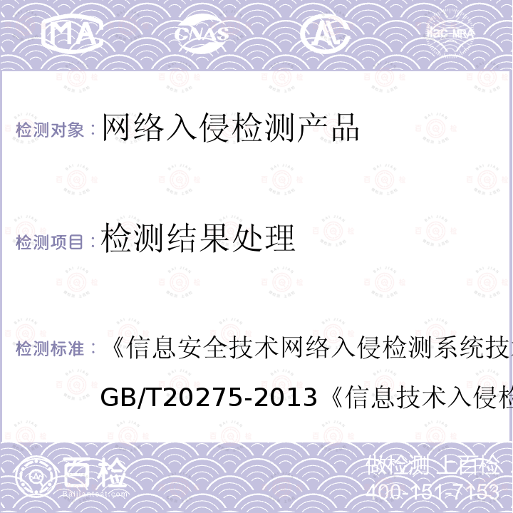 检测结果处理 信息安全技术 网络入侵检测系统技术要求和测试评价方法 
GB/T 20275-2013
 信息技术 入侵检测产品技术要求 第1部分：网络型产品 
GA/T 403.1-2014
 信息技术 安全技术 信息技术安全性评估准则 第1部分：简介和一般模型 GB/T 18336.1-2015
 信息技术 安全技术 信息技术安全性评估准则 第2部分：安全功能组件 
GB/T 18336.2-2015
 信息技术 安全技术 信息技术安全性评估准则 第3部分:安全保障组件 GB/T 18336.3-2015