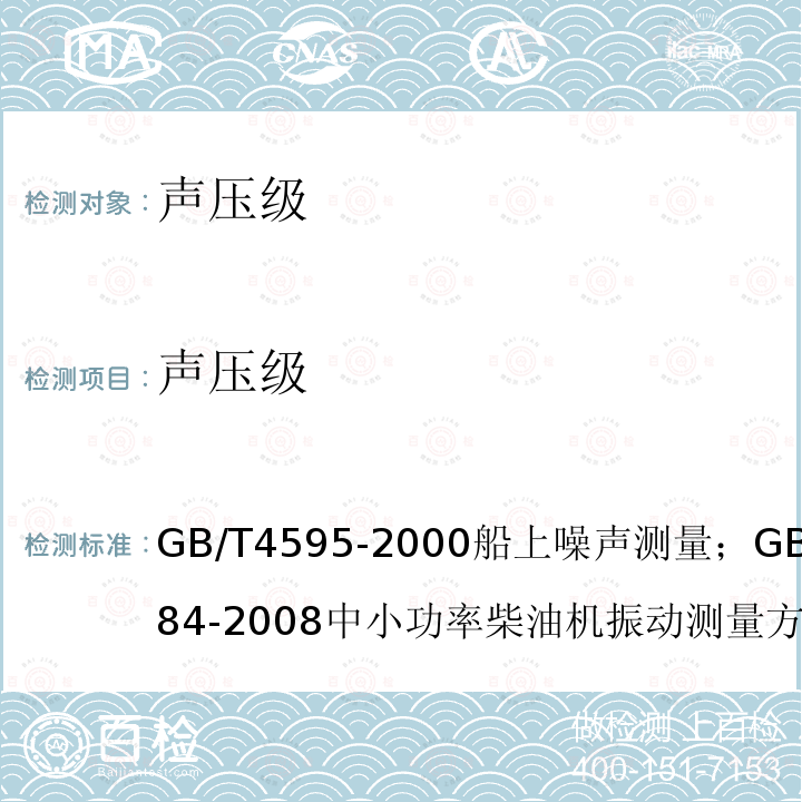 声压级 GB/T 4595-2000船上噪声测量；
GB/T 7184-2008中小功率柴油机振动测量方法；
GB/T 24784.2-2014机械振动船舶振动测量 第2部分：结构振动测量；
CB/T 18204.1-2013公共场所卫生检验方法 第1部分 物理因素；
GB/T 7452-2007 机械振动 客船和商船适居性振动测量、报告和评价基准；
GJB 4058-2000 舰船设备噪声、振动测量方法；
GB/T 6075.3-2011/ISO 10816-3:2009机械振动 在非旋转部件上测量评价机器的振动 第三部分：额定功率大于15kW额定转速在120r/min至15000r/min之间的在现场测量的工业机器；
CB/T 3853-2011船用柴油机轴系扭转振动测量方法；