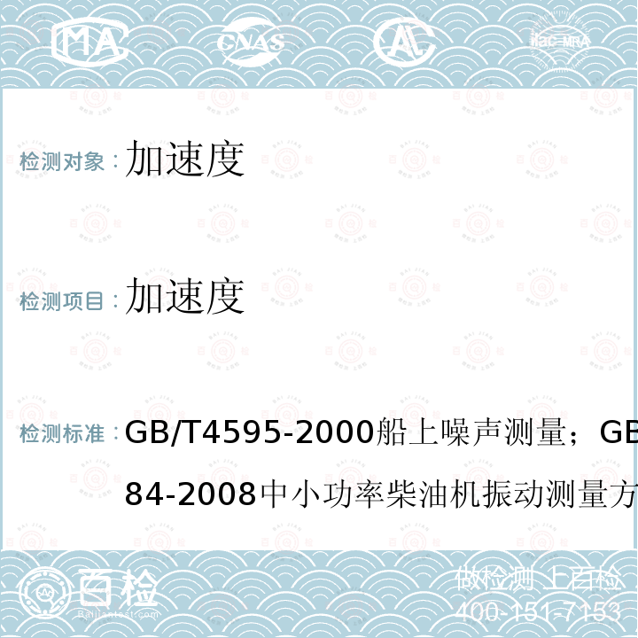 加速度 GB/T 4595-2000船上噪声测量；
GB/T 7184-2008中小功率柴油机振动测量方法；
GB/T 24784.2-2014机械振动船舶振动测量 第2部分：结构振动测量；
CB/T 18204.1-2013公共场所卫生检验方法 第1部分 物理因素；
GB/T 7452-2007 机械振动 客船和商船适居性振动测量、报告和评价基准；
GJB 4058-2000 舰船设备噪声、振动测量方法；
GB/T 6075.3-2011/ISO 10816-3:2009机械振动 在非旋转部件上测量评价机器的振动 第三部分：额定功率大于15kW额定转速在120r/min至15000r/min之间的在现场测量的工业机器；
CB/T 3853-2011船用柴油机轴系扭转振动测量方法；