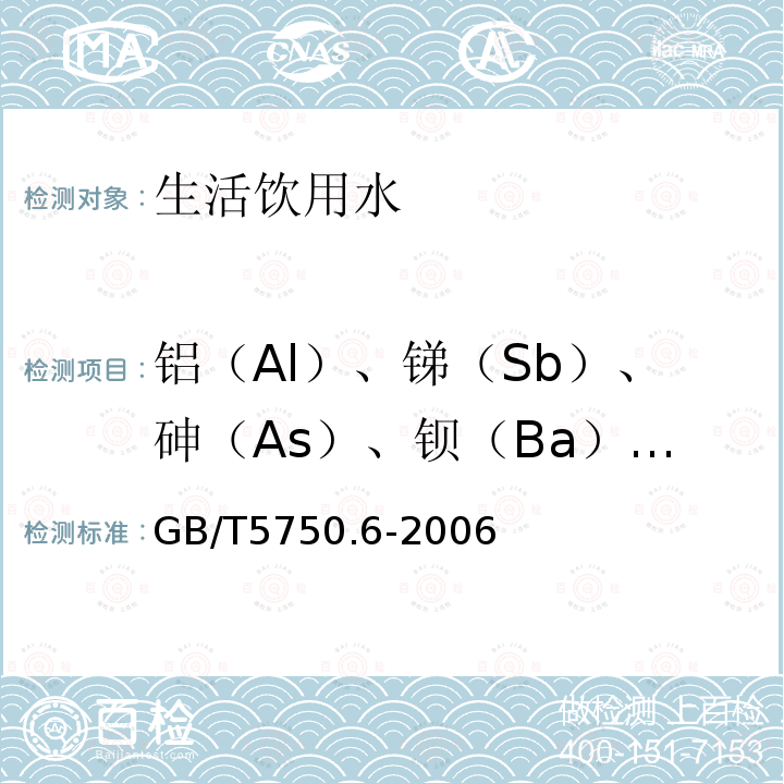 铝（Al）、锑（Sb）、砷（As）、钡（Ba）、铍（Be）、硼（B）、镉（Cd）、钙（Ca）、六价铬（Cr6+）、钴（Co）、铜（Cu）、铁（Fe）、铅（Pb）、锂（Li）、镁（Mg）、锰（Mn）、钼（Mo）、镍（Ni）、钾（K）、硒（Se）、硅（Si）、银（Ag）、钠（Na）、锶（Sr）、铊（Tl）、钒（V）、锌（Zn） 生活饮用水标准检验方法 金属指标