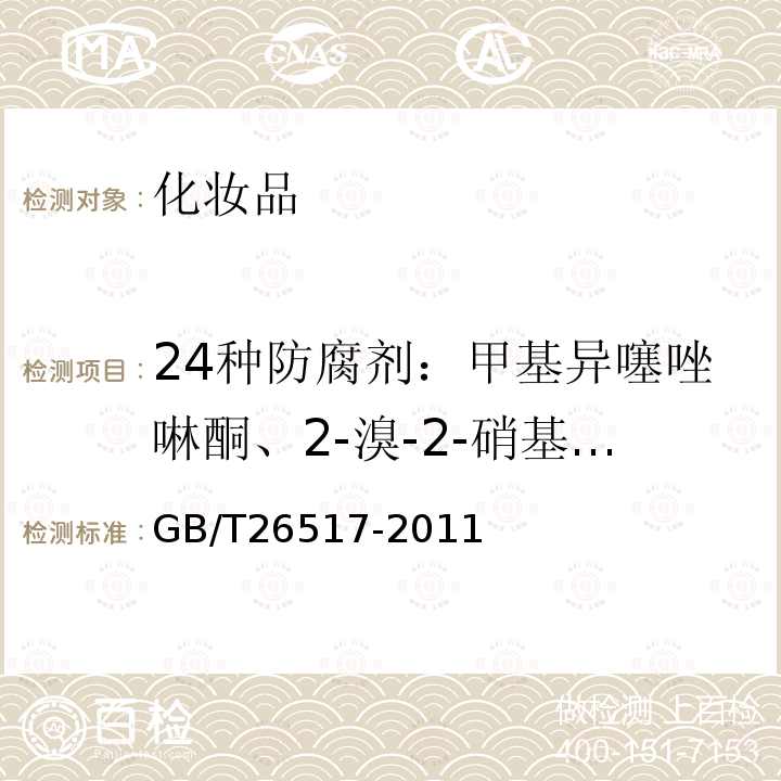 24种防腐剂：甲基异噻唑啉酮、2-溴-2-硝基丙烷-1,3二醇、水杨酸、甲基氯异噻唑啉酮、苯甲酸、苯甲醇、山梨酸、苯氧乙醇、4-羟基苯甲酸甲酯、4-羟基苯甲酸乙酯、苯甲酸甲酯、4-羟基苯甲酸异丙酯、4-羟基苯甲酸丙酯、p-氯-m-甲苯酚、苯甲酸乙酯、o-苯基苯酚、4-羟基苯甲酸异丁酯、4-羟基苯甲酸丁酯、氯二甲酚、苯甲酸苯酯、2,4-二氯-3,5-二甲酚、苄氯酚、三氯卡班、三氯生 化妆品中二十四种防腐剂的测定 高效液相色谱法