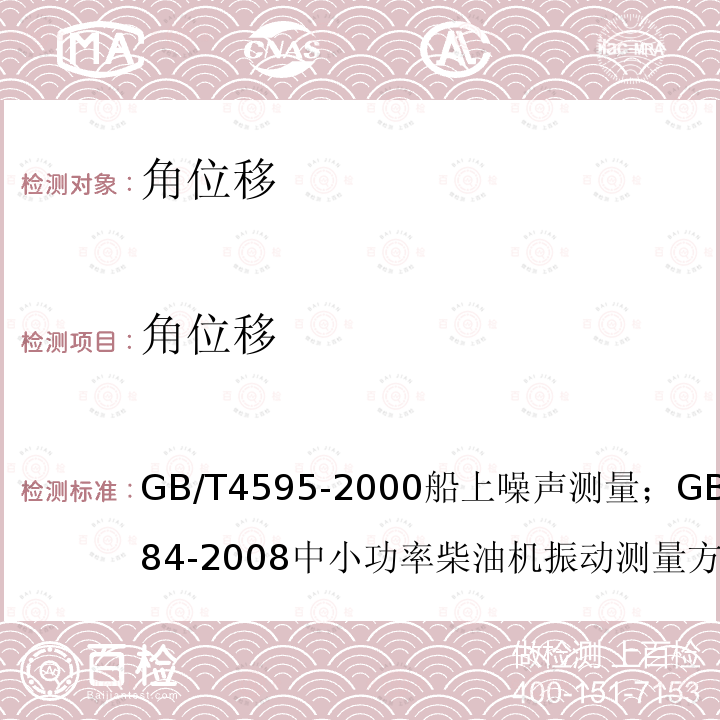 角位移 GB/T 4595-2000船上噪声测量；
GB/T 7184-2008中小功率柴油机振动测量方法；
GB/T 24784.2-2014机械振动船舶振动测量 第2部分：结构振动测量；
CB/T 18204.1-2013公共场所卫生检验方法 第1部分 物理因素；
GB/T 7452-2007 机械振动 客船和商船适居性振动测量、报告和评价基准；
GJB 4058-2000 舰船设备噪声、振动测量方法；
GB/T 6075.3-2011/ISO 10816-3:2009机械振动 在非旋转部件上测量评价机器的振动 第三部分：额定功率大于15kW额定转速在120r/min至15000r/min之间的在现场测量的工业机器；
CB/T 3853-2011船用柴油机轴系扭转振动测量方法；