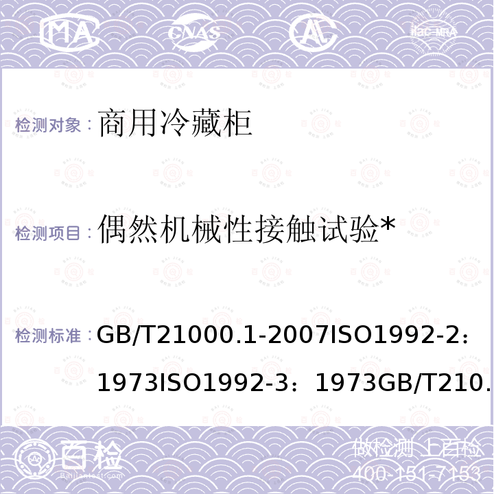 偶然机械性接触试验* 商用冷藏柜 试验方法第1部分：通用试验条件及温度试验 
GB/T 21000.1-2007
ISO 1992-2：1973
ISO 1992-3：1973
 商用冷藏柜 试验方法第2部分：偶然机械性接触试验 
GB/T 21000.2-2007
ISO 1992-8：1978