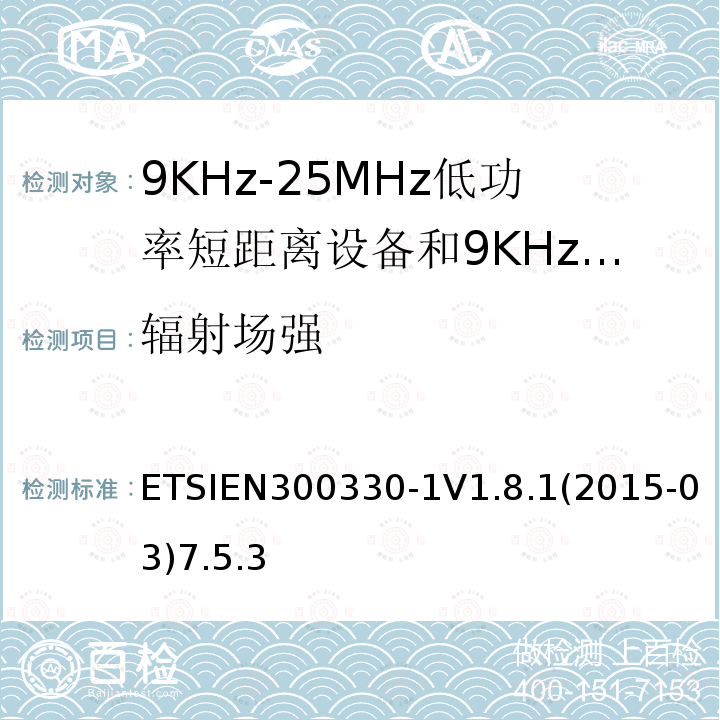 辐射场强 ETSIEN300330-1V1.8.1(2015-03)7.5.3 电磁兼容性和无线电频谱事项（ERM）； 短程设备（SRD）； 9 kHz至25 MHz频率范围内的无线电设备和9 kHz至30 MHz频率范围内的感应环路系统； 第1部分：技术特性和测试方法