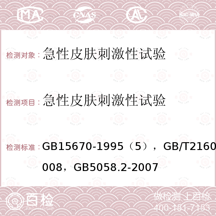 急性皮肤刺激性试验 卫生部 消毒技术规范 2002版 （第二部分2.3.3）， 农药登记毒理学试验方法 ，卫生部 化学品毒性鉴定技术规范 2005版（二、试验方法1.5）， 急性皮肤刺激性/腐蚀性试验方法 ， 危险废物鉴别标准 急性毒性初筛 ，环保总局 化学品测试方法 2004版 （第四部分健康效应404）