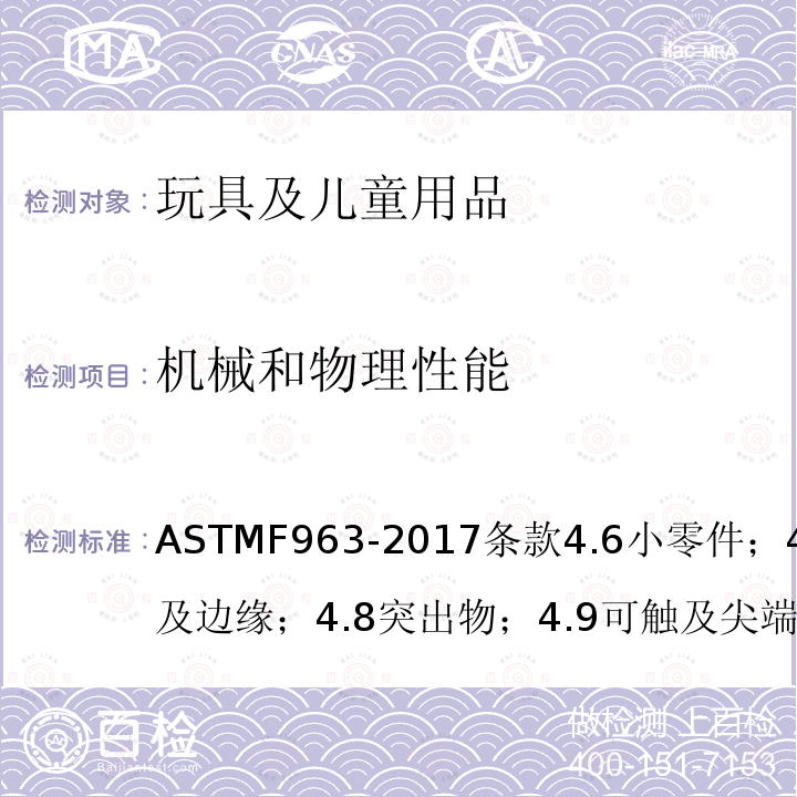 机械和物理性能 ASTMF963-2017条款4.6小零件；4.7可触及边缘；4.8突出物；4.9可触及尖端；4.10金属丝或杆件；4.11钉和紧固件；4.12塑料薄膜；4.27填充玩具；5标识要求；6使用说明；7生产商标识；8.5正常使用；8.6滥用测试；8.7冲击测试；8.8部件移除的扭力测试；8.9部件移除的拉力测试；8.10压力测试；8.12挠曲测试；8.22塑料膜厚度 消费者安全规范：玩具安全